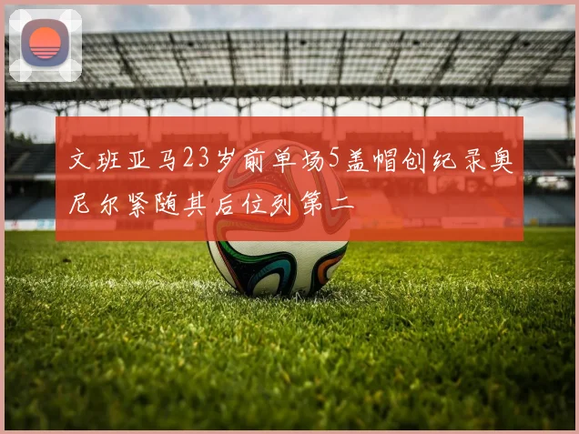 文班亚马23岁前单场5盖帽创纪录奥尼尔紧随其后位列第二