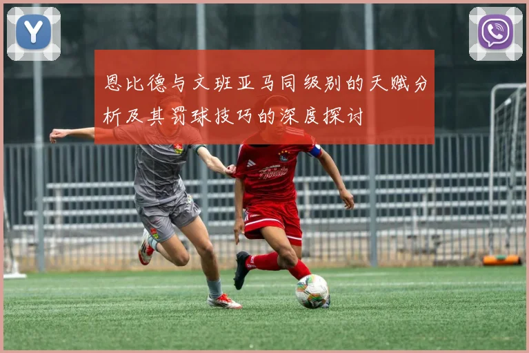 恩比德与文班亚马同级别的天赋分析及其罚球技巧的深度探讨