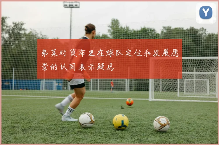 弗莱对莫布里在球队定位和发展愿景的认同表示疑虑