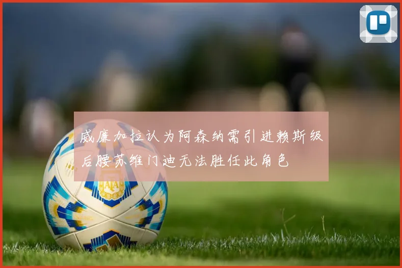 威廉加拉认为阿森纳需引进赖斯级后腰苏维门迪无法胜任此角色