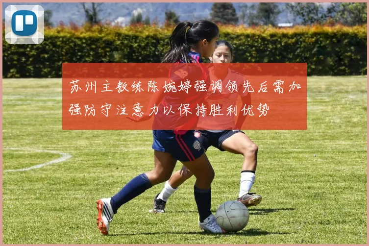 苏州主教练陈婉婷强调领先后需加强防守注意力以保持胜利优势