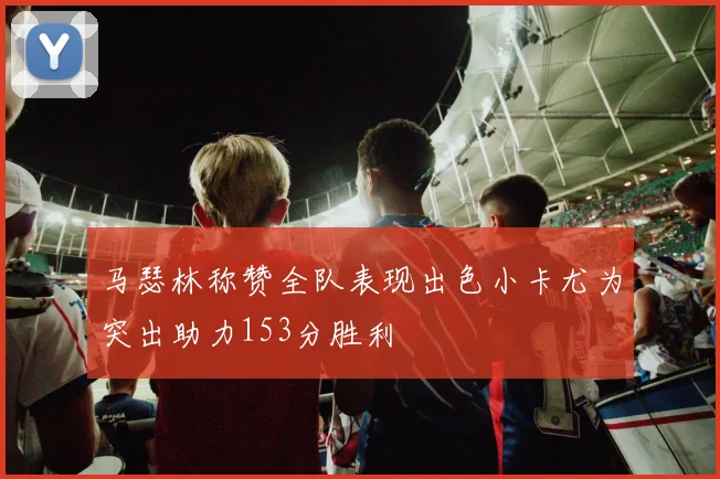 马瑟林称赞全队表现出色小卡尤为突出助力153分胜利