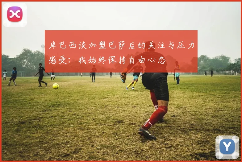 库巴西谈加盟巴萨后的关注与压力感受：我始终保持自由心态