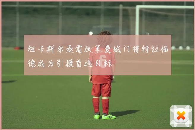 纽卡斯尔亟需改革曼城门将特拉福德成为引援首选目标