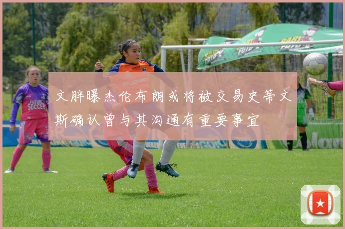 文胖曝杰伦布朗或将被交易史蒂文斯确认曾与其沟通有重要事宜