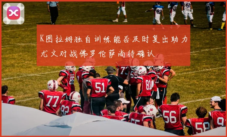 K图拉姆独自训练能否及时复出助力尤文对战佛罗伦萨尚待确认