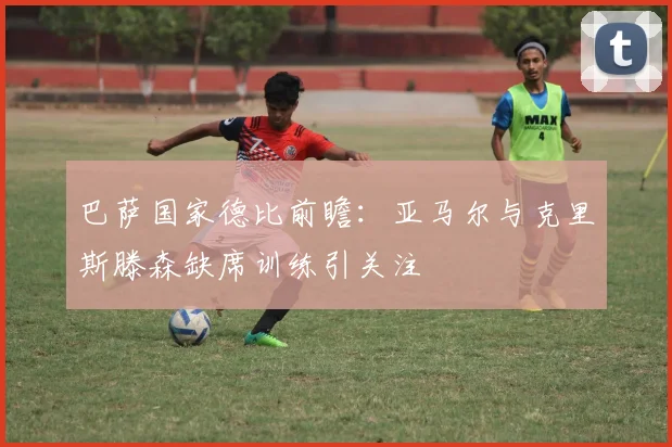 巴萨国家德比前瞻：亚马尔与克里斯滕森缺席训练引关注