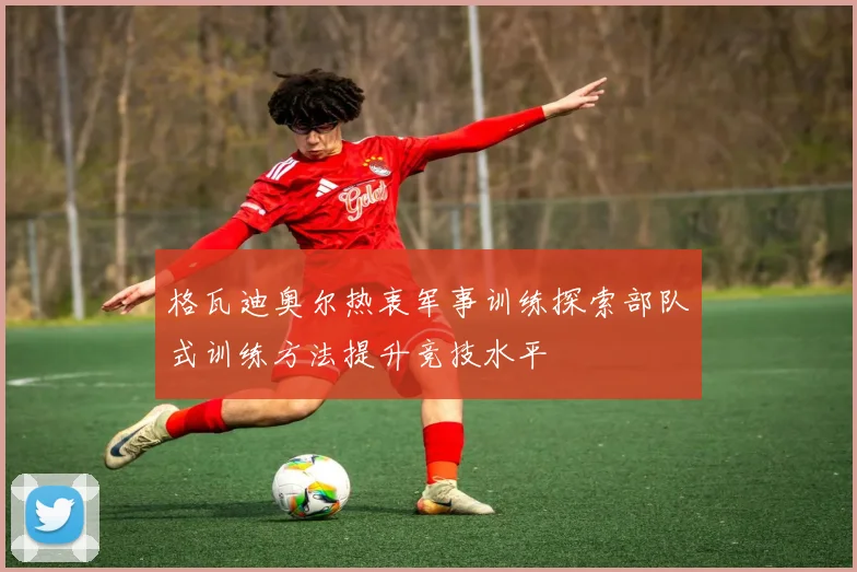 格瓦迪奥尔热衷军事训练探索部队式训练方法提升竞技水平
