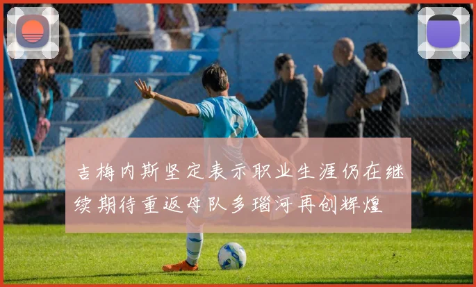 吉梅内斯坚定表示职业生涯仍在继续期待重返母队多瑙河再创辉煌