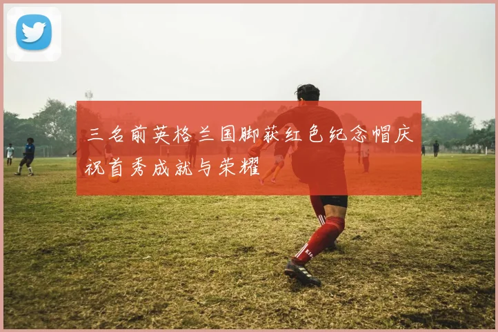 三名前英格兰国脚获红色纪念帽庆祝首秀成就与荣耀