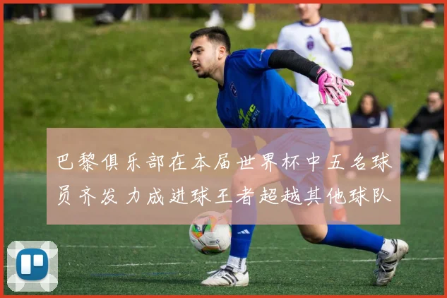 巴黎俱乐部在本届世界杯中五名球员齐发力成进球王者超越其他球队