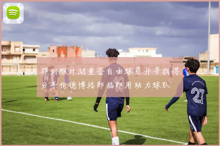 邓利维计划重签自由球员并寻找得分手伦德博格即插即用助力球队