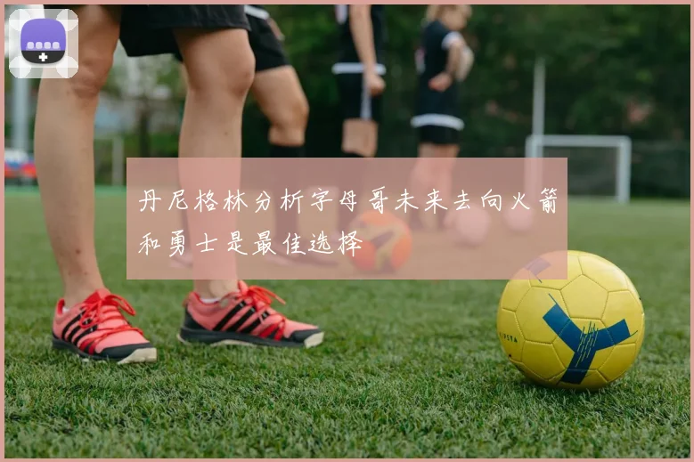 丹尼格林分析字母哥未来去向火箭和勇士是最佳选择