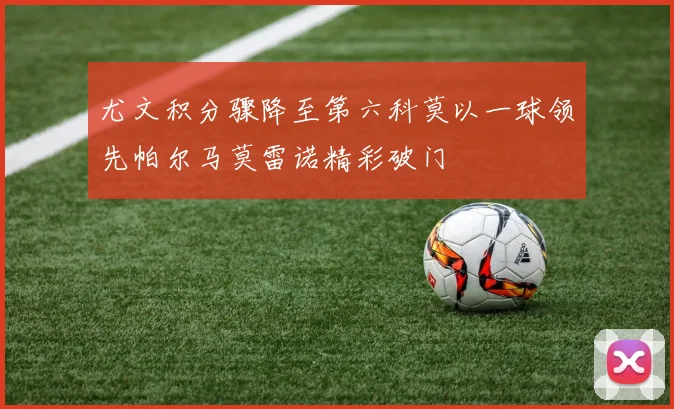 尤文积分骤降至第六科莫以一球领先帕尔马莫雷诺精彩破门