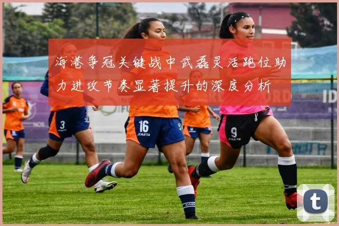 海港争冠关键战中武磊灵活跑位助力进攻节奏显著提升的深度分析