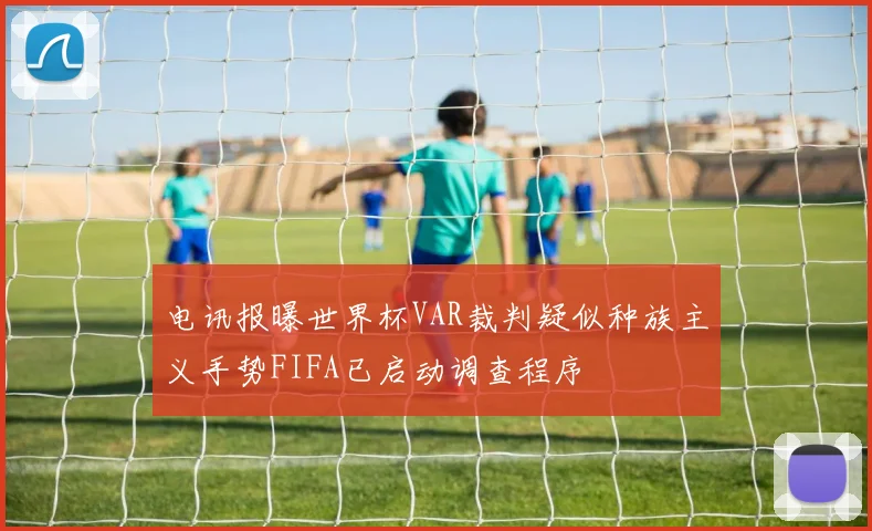 电讯报曝世界杯VAR裁判疑似种族主义手势FIFA已启动调查程序