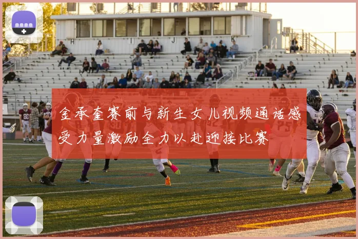 金承奎赛前与新生女儿视频通话感受力量激励全力以赴迎接比赛